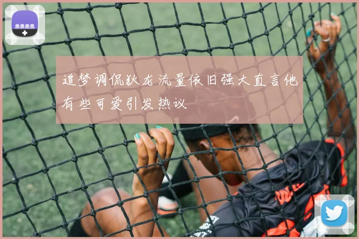 追梦调侃狄龙流量依旧强大直言他有些可爱引发热议