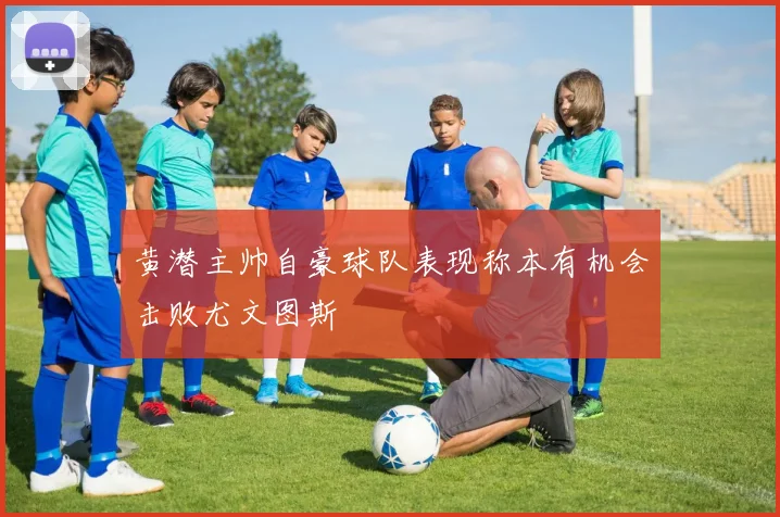 黄潜主帅自豪球队表现称本有机会击败尤文图斯