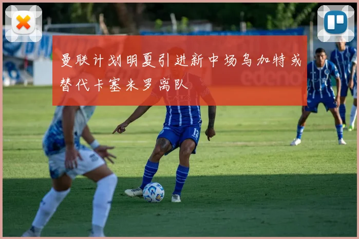 曼联计划明夏引进新中场乌加特或替代卡塞米罗离队