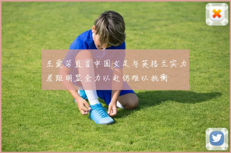 王爱芳直言中国女足与英格兰实力差距明显全力以赴仍难以抗衡