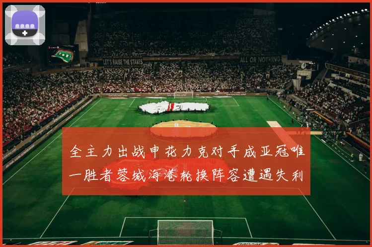 全主力出战申花力克对手成亚冠唯一胜者蓉城海港轮换阵容遭遇失利