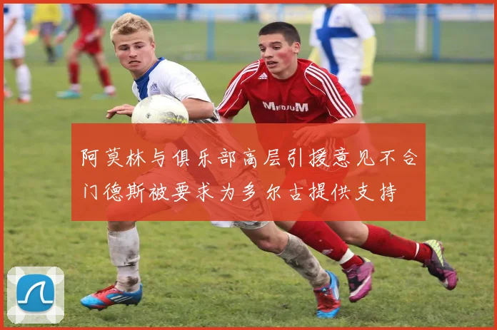 阿莫林与俱乐部高层引援意见不合门德斯被要求为多尔古提供支持