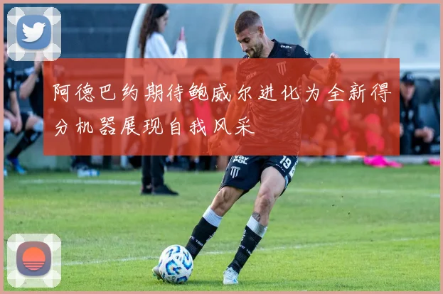 阿德巴约期待鲍威尔进化为全新得分机器展现自我风采