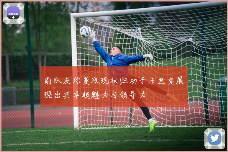 前队友称曼联现状归功于卡里克展现出其卓越魅力与领导力