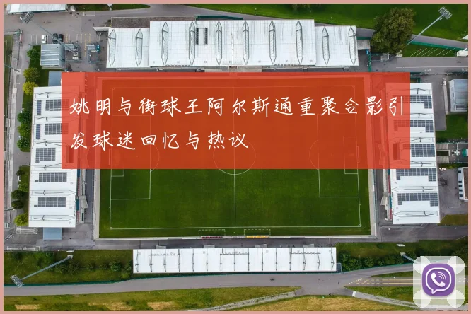 姚明与街球王阿尔斯通重聚合影引发球迷回忆与热议