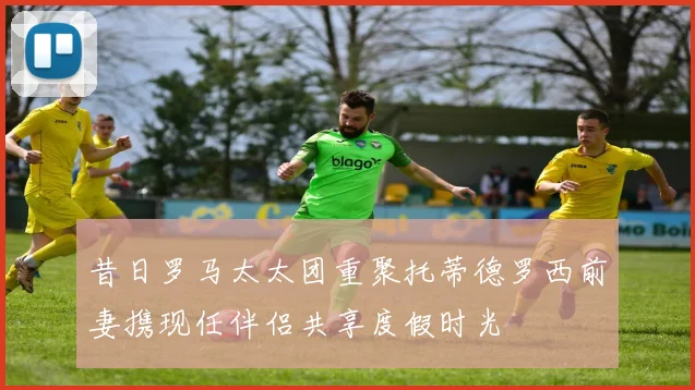 昔日罗马太太团重聚托蒂德罗西前妻携现任伴侣共享度假时光