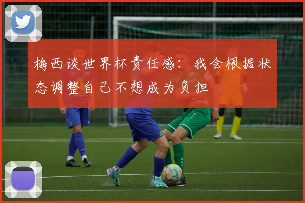 梅西谈世界杯责任感：我会根据状态调整自己不想成为负担
