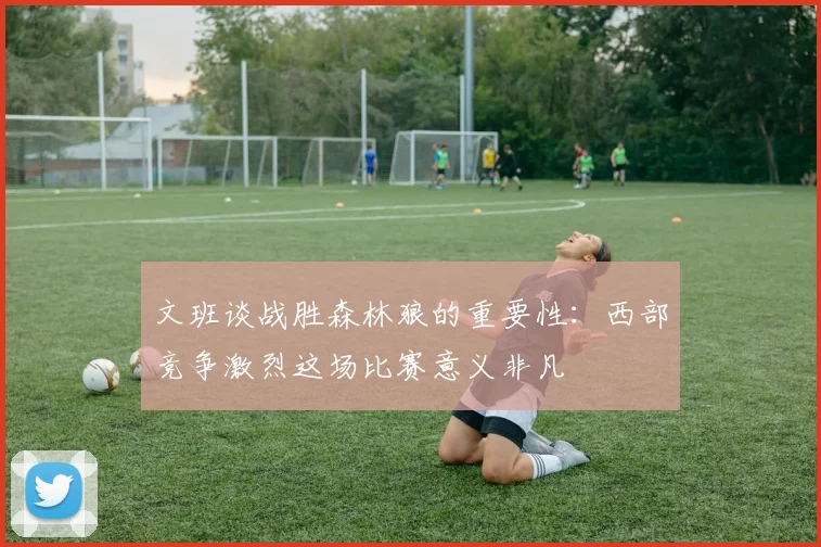 文班谈战胜森林狼的重要性：西部竞争激烈这场比赛意义非凡