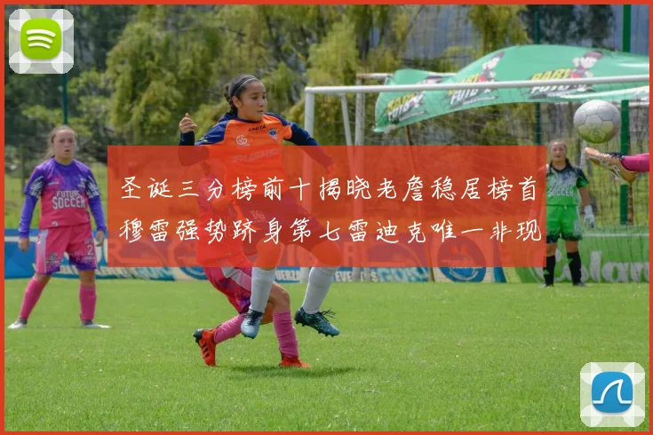 圣诞三分榜前十揭晓老詹稳居榜首穆雷强势跻身第七雷迪克唯一非现役球员