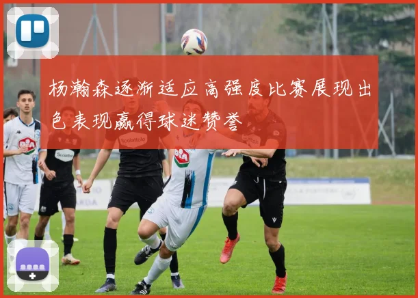 杨瀚森逐渐适应高强度比赛展现出色表现赢得球迷赞誉