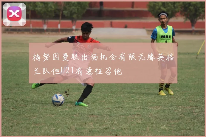 梅努因曼联出场机会有限无缘英格兰队但U21有意征召他