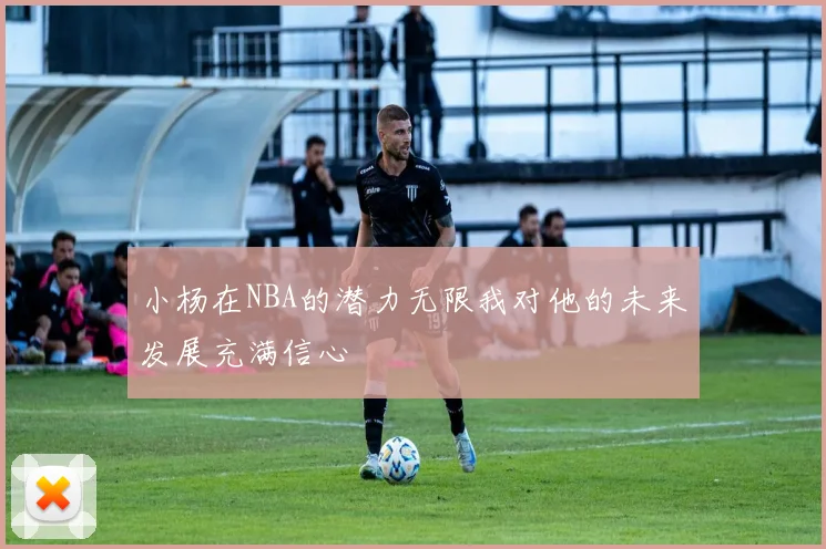 小杨在NBA的潜力无限我对他的未来发展充满信心