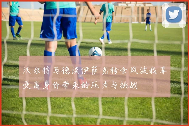 沃尔特马德谈伊萨克转会风波我享受高身价带来的压力与挑战