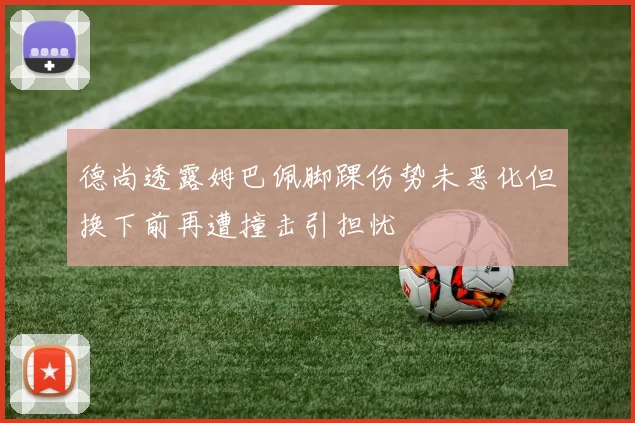 德尚透露姆巴佩脚踝伤势未恶化但换下前再遭撞击引担忧