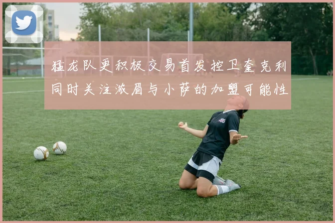 猛龙队更积极交易首发控卫奎克利同时关注浓眉与小萨的加盟可能性