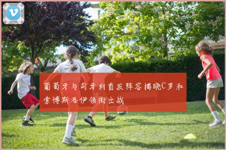 葡萄牙与匈牙利首发阵容揭晓C罗和索博斯洛伊领衔出战