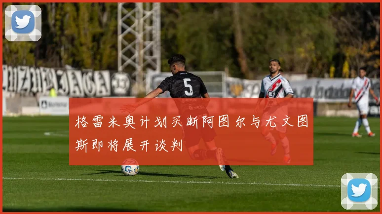 格雷米奥计划买断阿图尔与尤文图斯即将展开谈判
