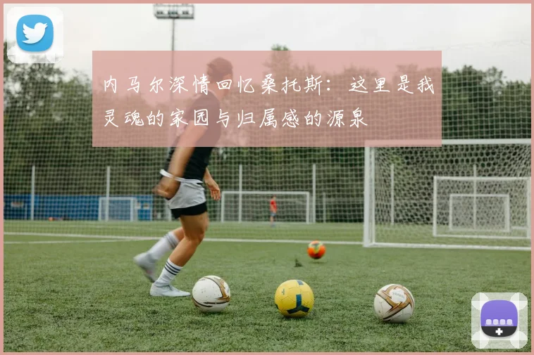 内马尔深情回忆桑托斯：这里是我灵魂的家园与归属感的源泉