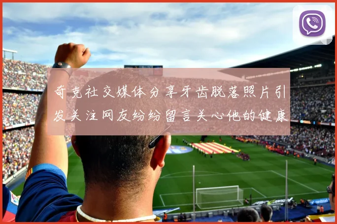 奇克社交媒体分享牙齿脱落照片引发关注网友纷纷留言关心他的健康状况
