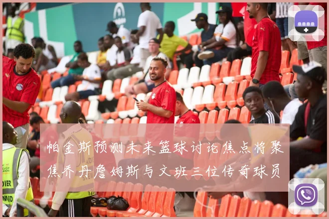 帕金斯预测未来篮球讨论焦点将聚焦乔丹詹姆斯与文班三位传奇球员