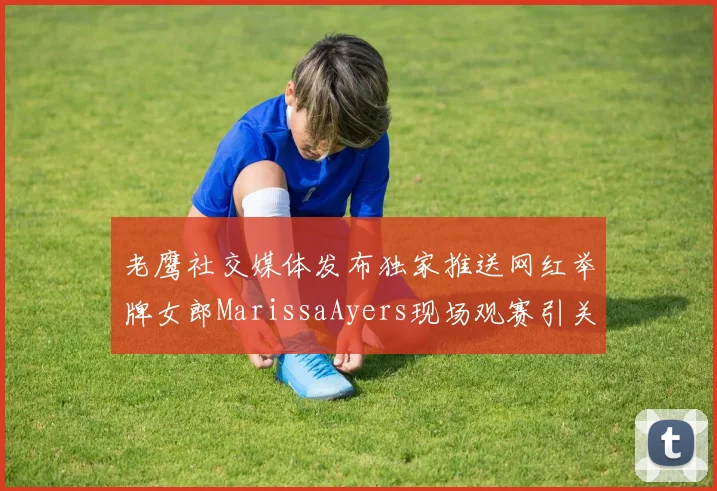 老鹰社交媒体发布独家推送网红举牌女郎MarissaAyers现场观赛引关注