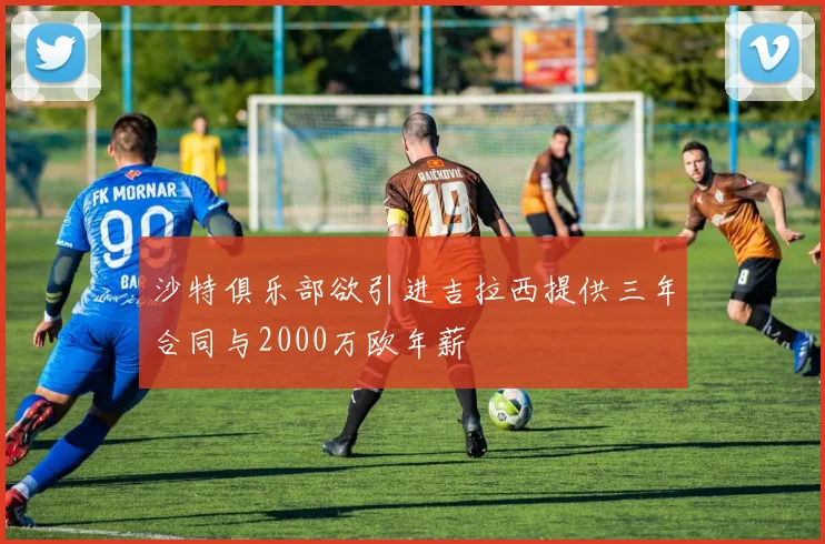 沙特俱乐部欲引进吉拉西提供三年合同与2000万欧年薪