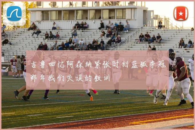 吉鲁回忆阿森纳紧张时刻蓝狐夺冠那年我们失误的教训