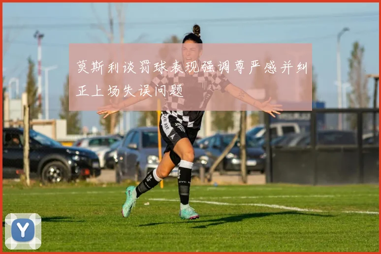 莫斯利谈罚球表现强调尊严感并纠正上场失误问题