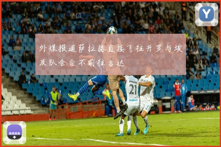 外媒报道萨拉赫直接飞往开罗与埃及队会合不前往吉达