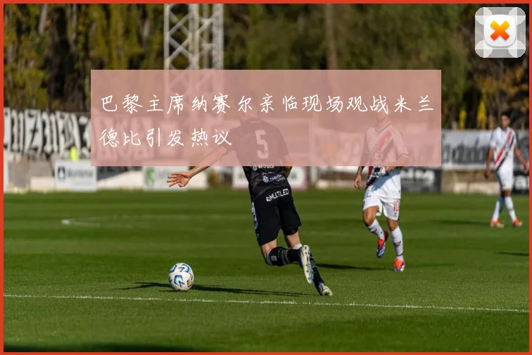 巴黎主席纳赛尔亲临现场观战米兰德比引发热议