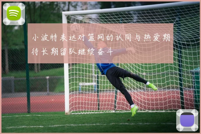 小波特表达对篮网的认同与热爱期待长期留队继续奋斗