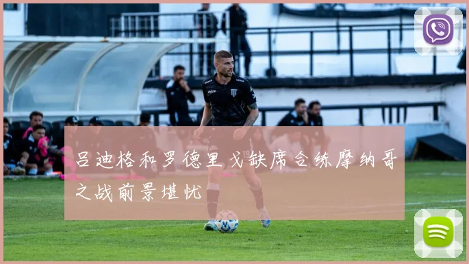 吕迪格和罗德里戈缺席合练摩纳哥之战前景堪忧