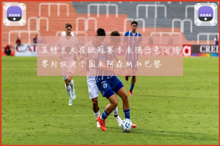 亚特兰大在欧冠赛季表现出色七场零封仅次于国米阿森纳和巴黎