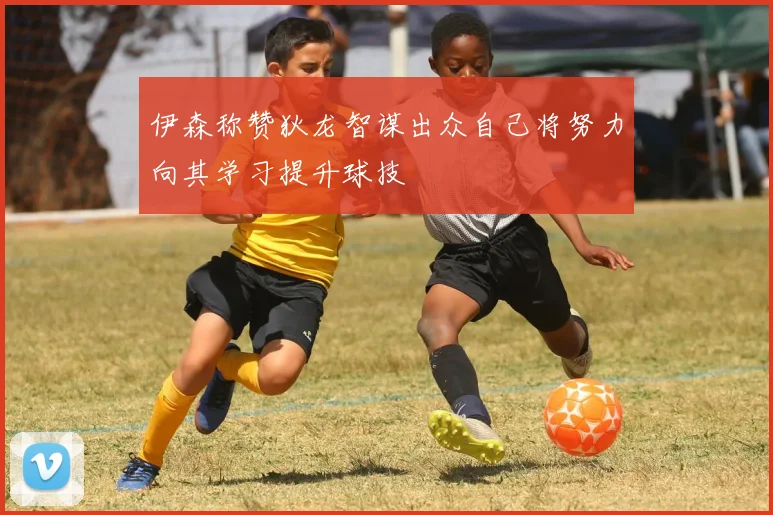 伊森称赞狄龙智谋出众自己将努力向其学习提升球技