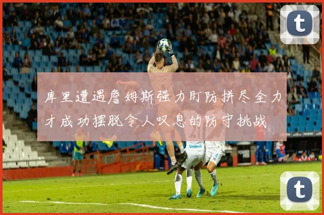 库里遭遇詹姆斯强力盯防拼尽全力才成功摆脱令人叹息的防守挑战