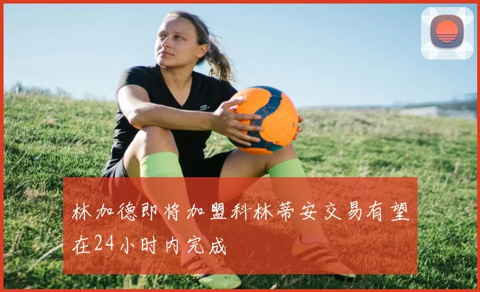 林加德即将加盟科林蒂安交易有望在24小时内完成