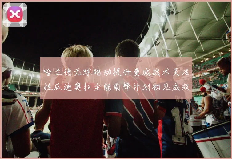 哈兰德无球跑动提升曼城战术灵活性瓜迪奥拉全能前锋计划初见成效