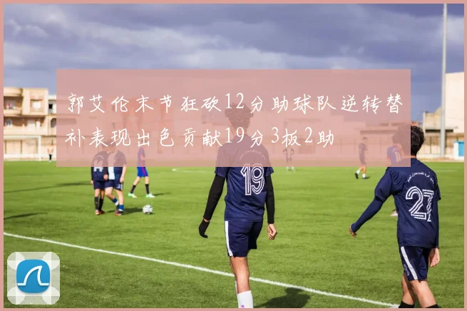 郭艾伦末节狂砍12分助球队逆转替补表现出色贡献19分3板2助