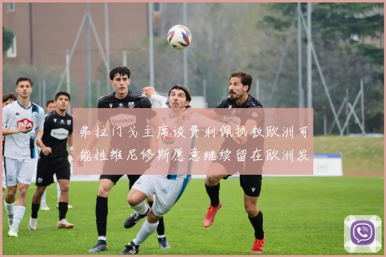 弗拉门戈主席谈费利佩执教欧洲可能性维尼修斯愿意继续留在欧洲发展