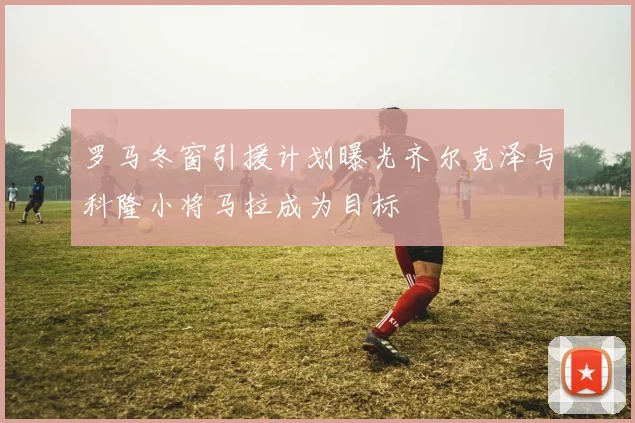 罗马冬窗引援计划曝光齐尔克泽与科隆小将马拉成为目标