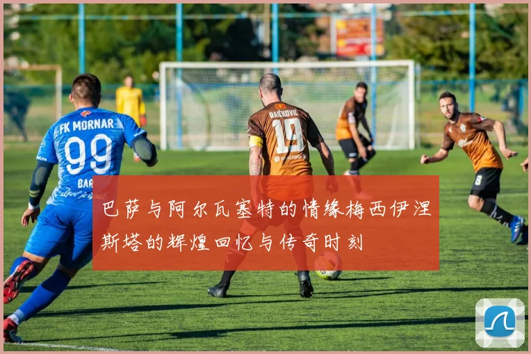 巴萨与阿尔瓦塞特的情缘梅西伊涅斯塔的辉煌回忆与传奇时刻