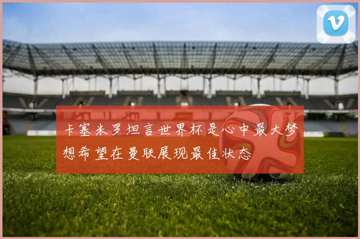 卡塞米罗坦言世界杯是心中最大梦想希望在曼联展现最佳状态