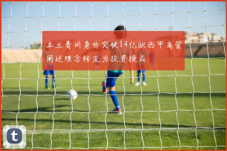 本土青训身价突破14亿欧西甲高管阐述理念转变为投资模式
