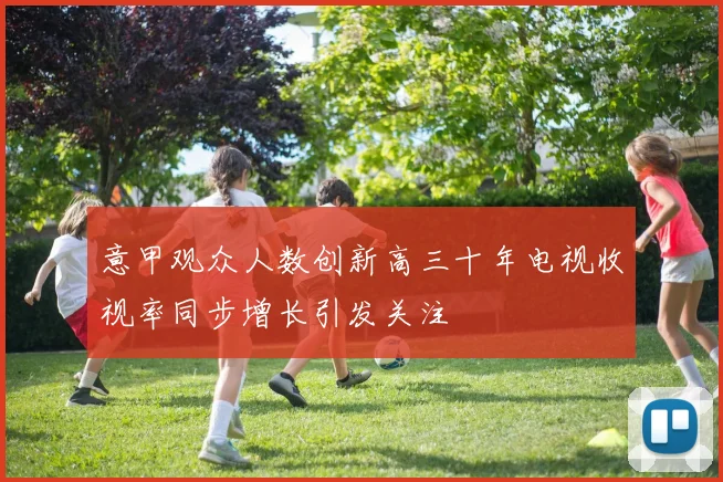 意甲观众人数创新高三十年电视收视率同步增长引发关注
