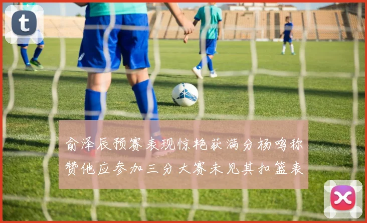 俞泽辰预赛表现惊艳获满分杨鸣称赞他应参加三分大赛未见其扣篮表现
