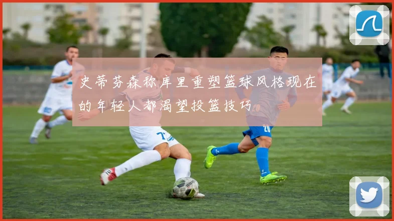 史蒂芬森称库里重塑篮球风格现在的年轻人都渴望投篮技巧