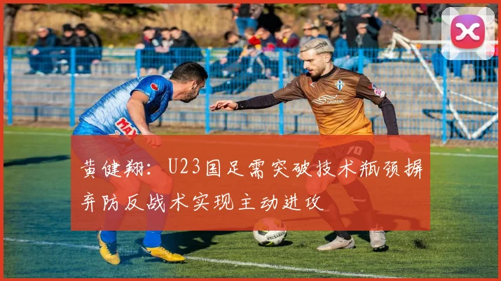 黄健翔：U23国足需突破技术瓶颈摒弃防反战术实现主动进攻