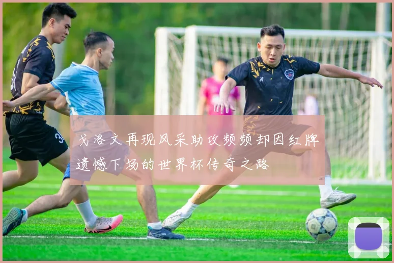 戈洛文再现风采助攻频频却因红牌遗憾下场的世界杯传奇之路