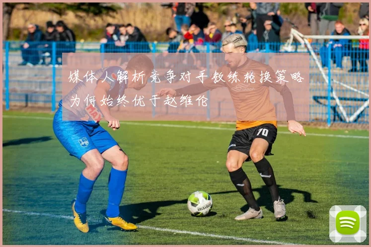 媒体人解析竞争对手教练轮换策略为何始终优于赵维伦