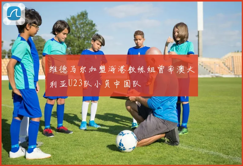 维德马尔加盟海港教练组曾率澳大利亚U23队小负中国队